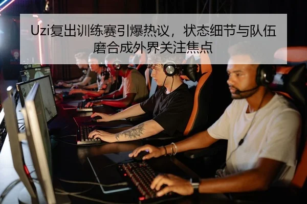 Uzi复出训练赛引爆热议，状态细节与队伍磨合成外界关注焦点